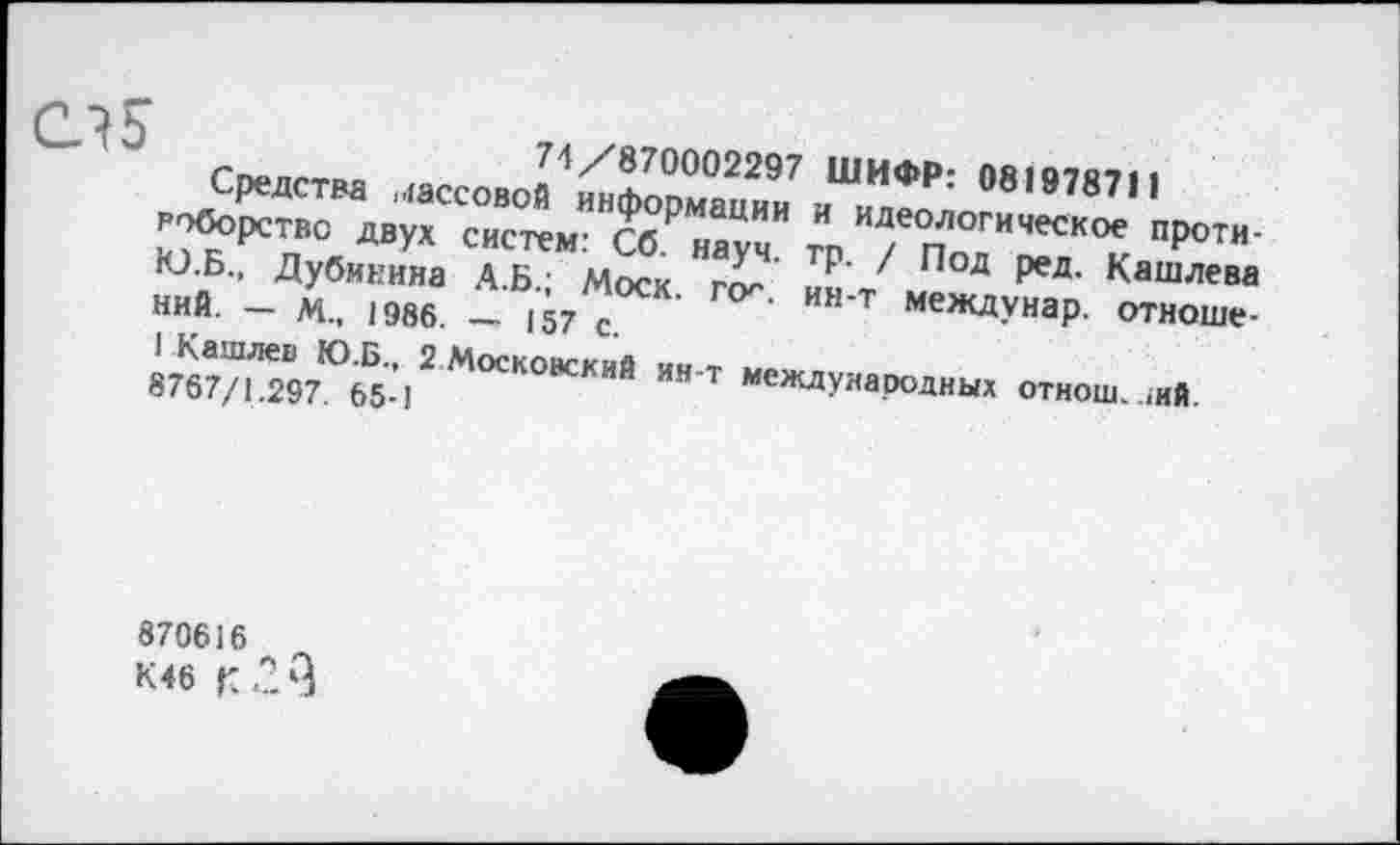 ﻿74/870002297 ШИФР: 081978711
Средства массовой информации и идеологическое противоборство двух систем: Сб. науч. тр. / Под ред. Кашлева Ю.Б., Дубинина А.Б.; Моск. пх. ин-т междунар. отношений. — М„ 1986. — 157 с.
1 Кашлев Ю.Б., 2 Московский ин-т международных отнош. >ий.
8767/1.297. 65-1
870616 л
К 46 к *23